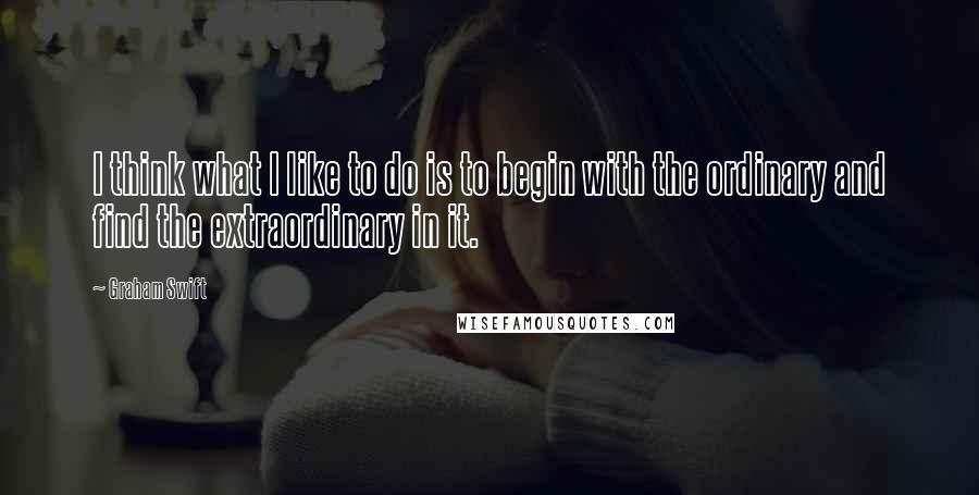 Graham Swift Quotes: I think what I like to do is to begin with the ordinary and find the extraordinary in it.