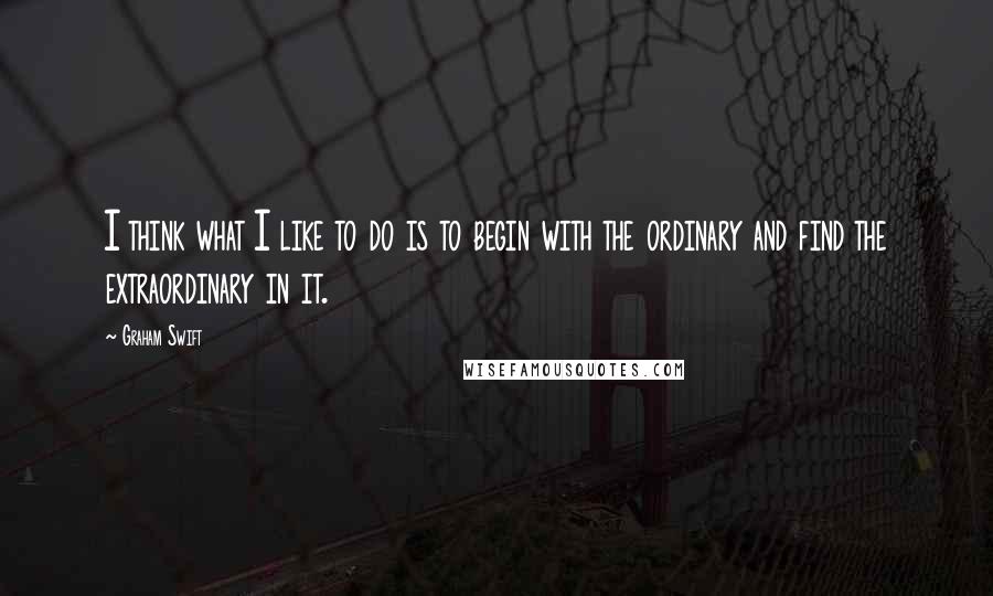 Graham Swift Quotes: I think what I like to do is to begin with the ordinary and find the extraordinary in it.