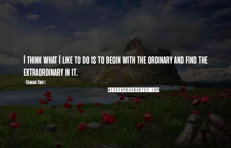 Graham Swift Quotes: I think what I like to do is to begin with the ordinary and find the extraordinary in it.