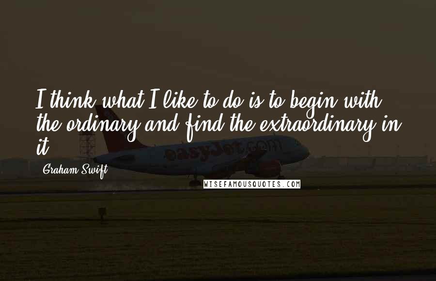 Graham Swift Quotes: I think what I like to do is to begin with the ordinary and find the extraordinary in it.