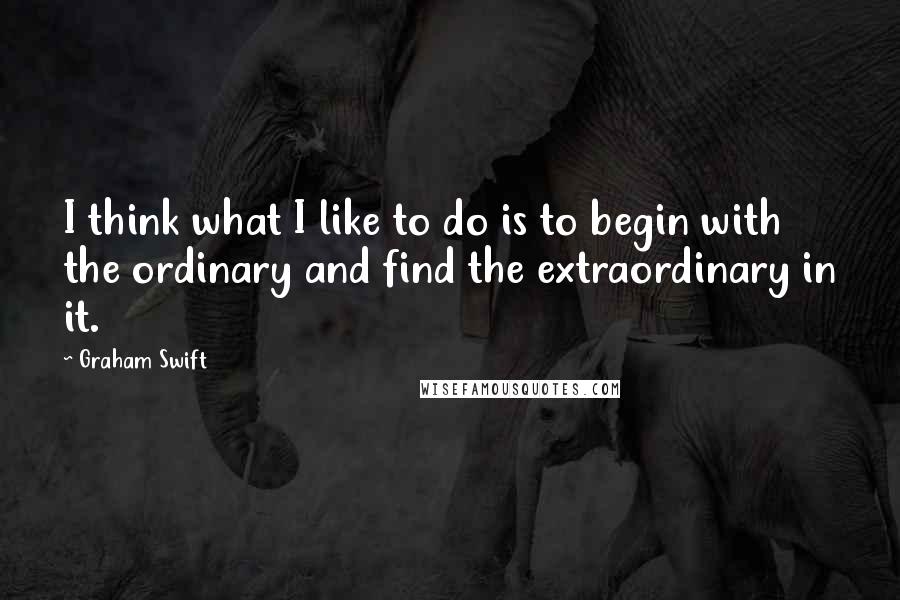 Graham Swift Quotes: I think what I like to do is to begin with the ordinary and find the extraordinary in it.
