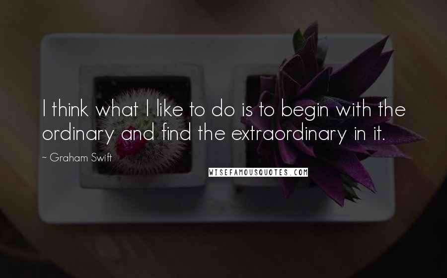 Graham Swift Quotes: I think what I like to do is to begin with the ordinary and find the extraordinary in it.