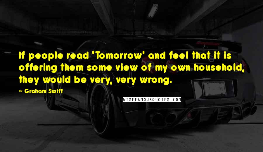 Graham Swift Quotes: If people read 'Tomorrow' and feel that it is offering them some view of my own household, they would be very, very wrong.