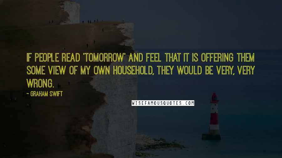 Graham Swift Quotes: If people read 'Tomorrow' and feel that it is offering them some view of my own household, they would be very, very wrong.