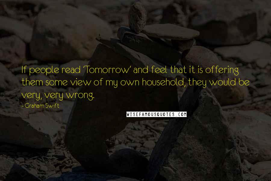 Graham Swift Quotes: If people read 'Tomorrow' and feel that it is offering them some view of my own household, they would be very, very wrong.