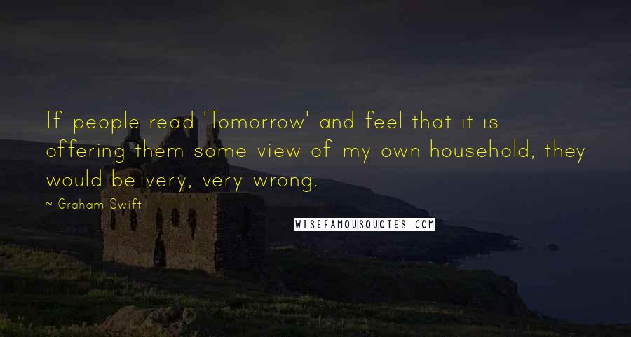 Graham Swift Quotes: If people read 'Tomorrow' and feel that it is offering them some view of my own household, they would be very, very wrong.