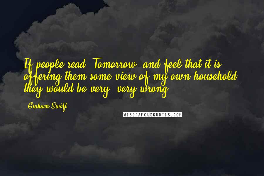 Graham Swift Quotes: If people read 'Tomorrow' and feel that it is offering them some view of my own household, they would be very, very wrong.