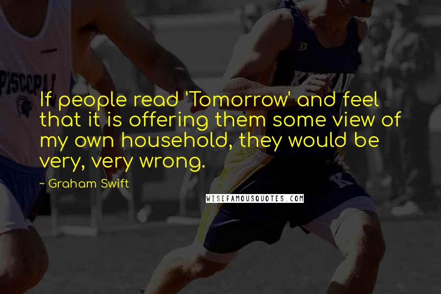 Graham Swift Quotes: If people read 'Tomorrow' and feel that it is offering them some view of my own household, they would be very, very wrong.