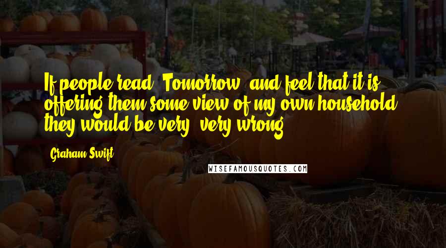 Graham Swift Quotes: If people read 'Tomorrow' and feel that it is offering them some view of my own household, they would be very, very wrong.