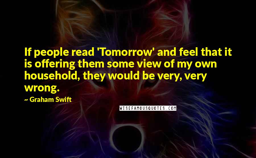 Graham Swift Quotes: If people read 'Tomorrow' and feel that it is offering them some view of my own household, they would be very, very wrong.