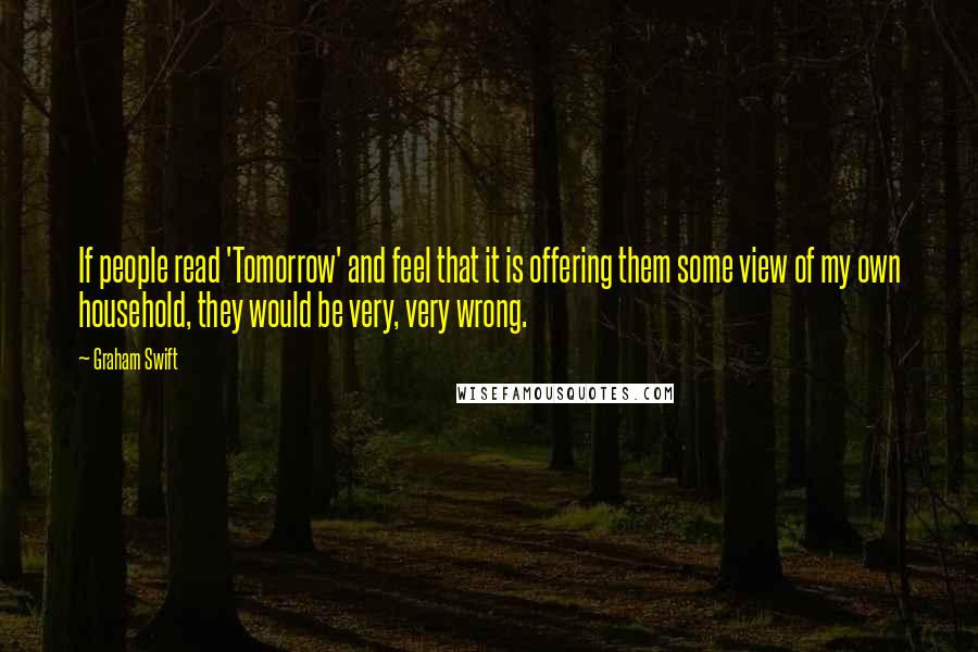 Graham Swift Quotes: If people read 'Tomorrow' and feel that it is offering them some view of my own household, they would be very, very wrong.