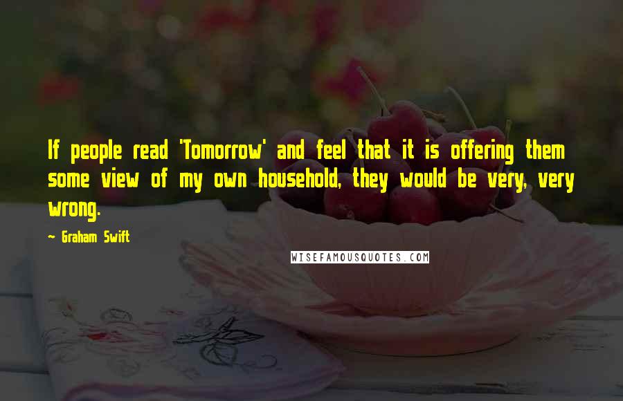 Graham Swift Quotes: If people read 'Tomorrow' and feel that it is offering them some view of my own household, they would be very, very wrong.