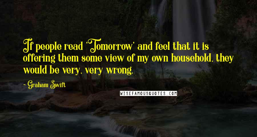 Graham Swift Quotes: If people read 'Tomorrow' and feel that it is offering them some view of my own household, they would be very, very wrong.