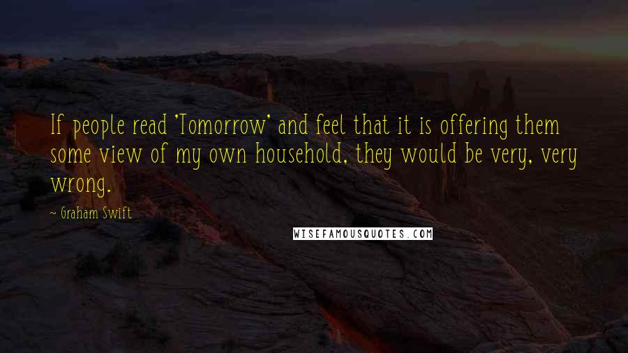 Graham Swift Quotes: If people read 'Tomorrow' and feel that it is offering them some view of my own household, they would be very, very wrong.