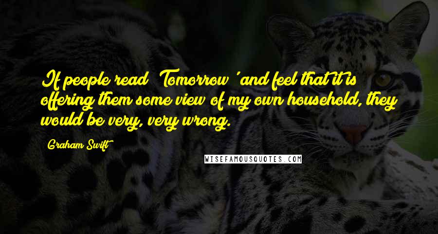 Graham Swift Quotes: If people read 'Tomorrow' and feel that it is offering them some view of my own household, they would be very, very wrong.