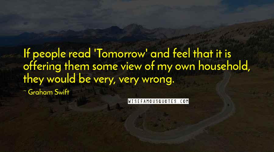 Graham Swift Quotes: If people read 'Tomorrow' and feel that it is offering them some view of my own household, they would be very, very wrong.