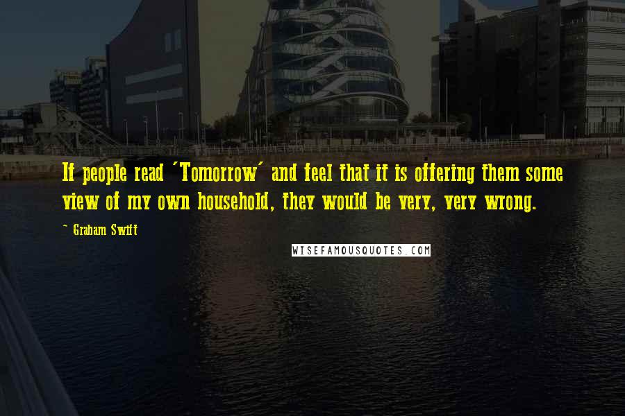 Graham Swift Quotes: If people read 'Tomorrow' and feel that it is offering them some view of my own household, they would be very, very wrong.