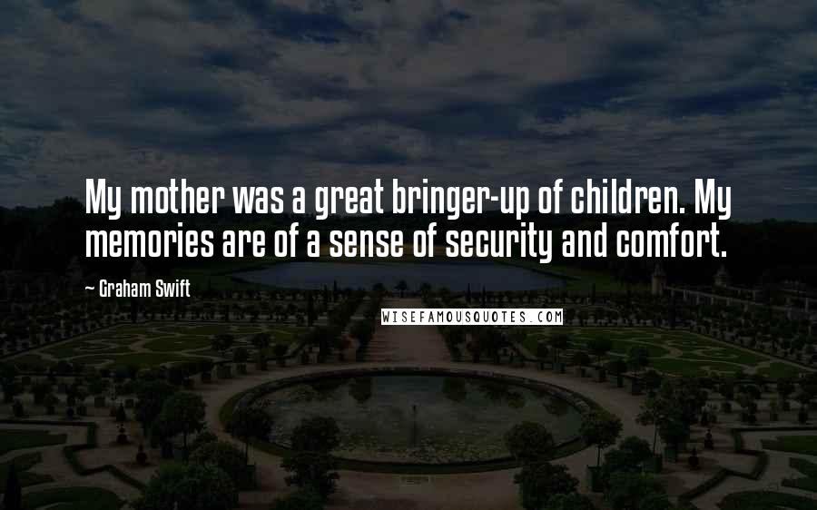 Graham Swift Quotes: My mother was a great bringer-up of children. My memories are of a sense of security and comfort.