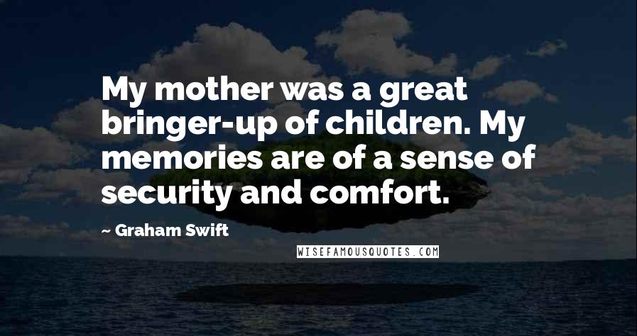 Graham Swift Quotes: My mother was a great bringer-up of children. My memories are of a sense of security and comfort.