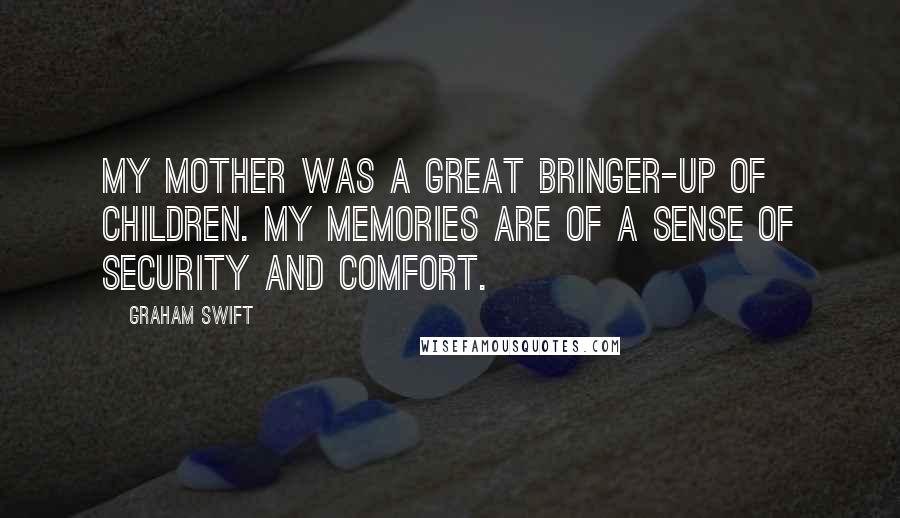 Graham Swift Quotes: My mother was a great bringer-up of children. My memories are of a sense of security and comfort.