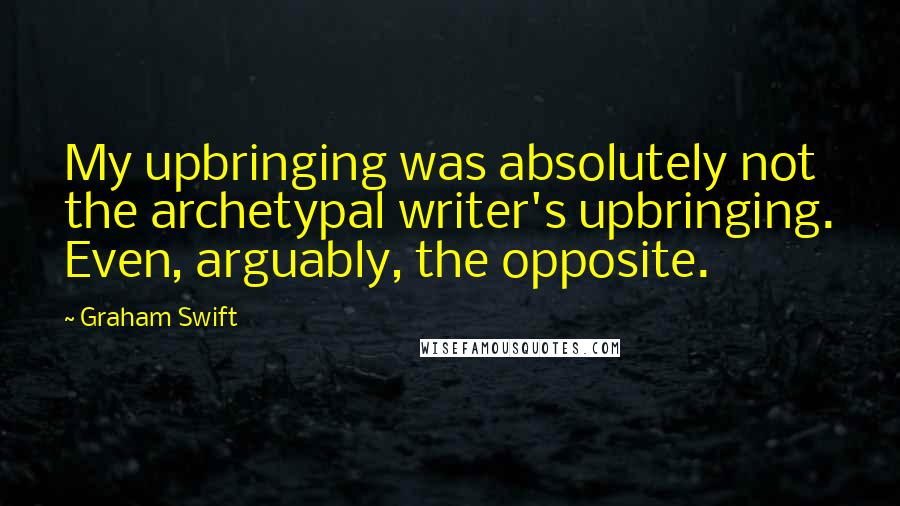 Graham Swift Quotes: My upbringing was absolutely not the archetypal writer's upbringing. Even, arguably, the opposite.