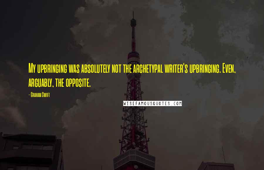 Graham Swift Quotes: My upbringing was absolutely not the archetypal writer's upbringing. Even, arguably, the opposite.