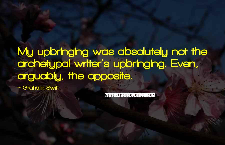 Graham Swift Quotes: My upbringing was absolutely not the archetypal writer's upbringing. Even, arguably, the opposite.