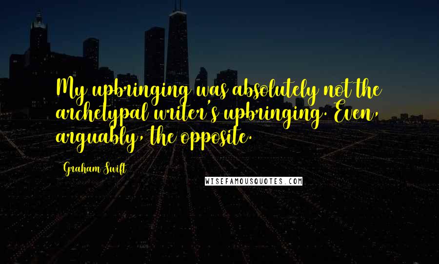 Graham Swift Quotes: My upbringing was absolutely not the archetypal writer's upbringing. Even, arguably, the opposite.