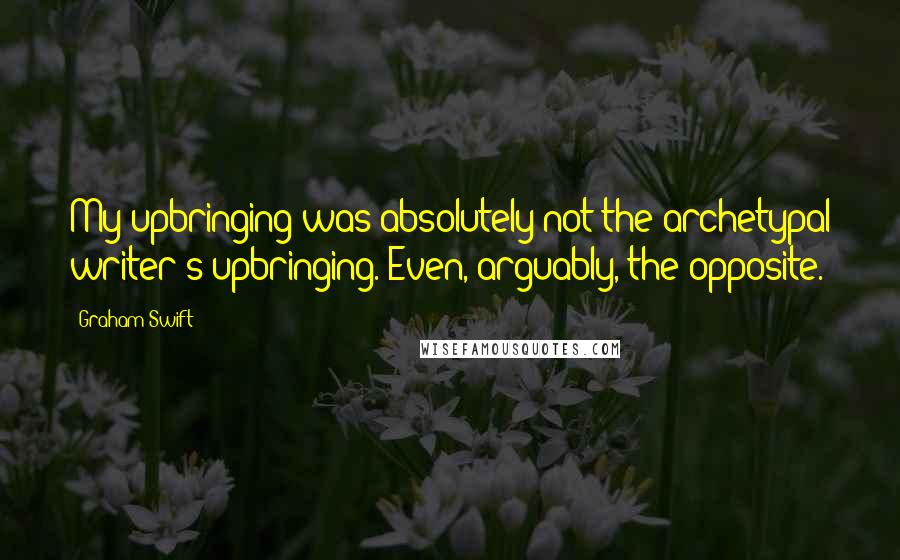 Graham Swift Quotes: My upbringing was absolutely not the archetypal writer's upbringing. Even, arguably, the opposite.