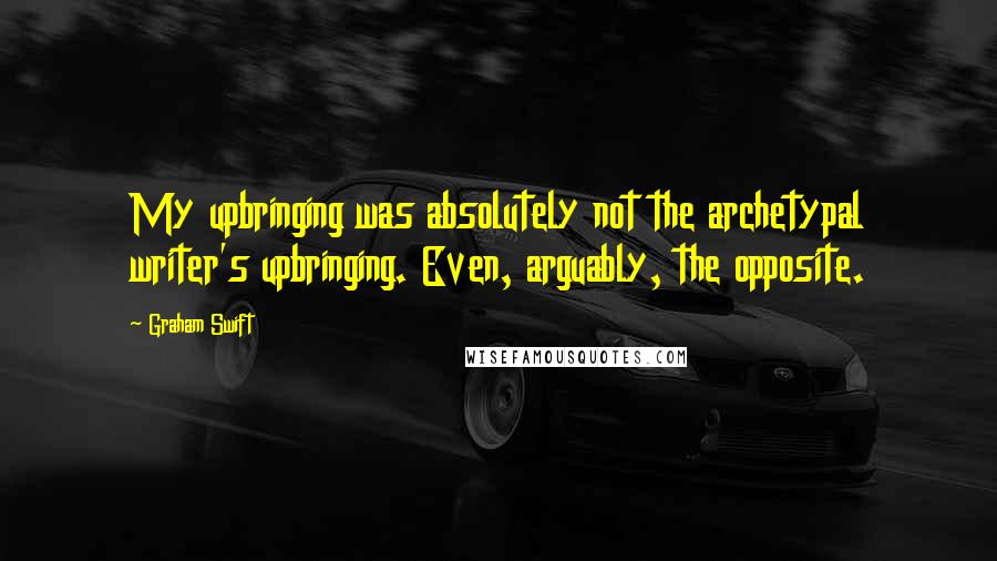 Graham Swift Quotes: My upbringing was absolutely not the archetypal writer's upbringing. Even, arguably, the opposite.