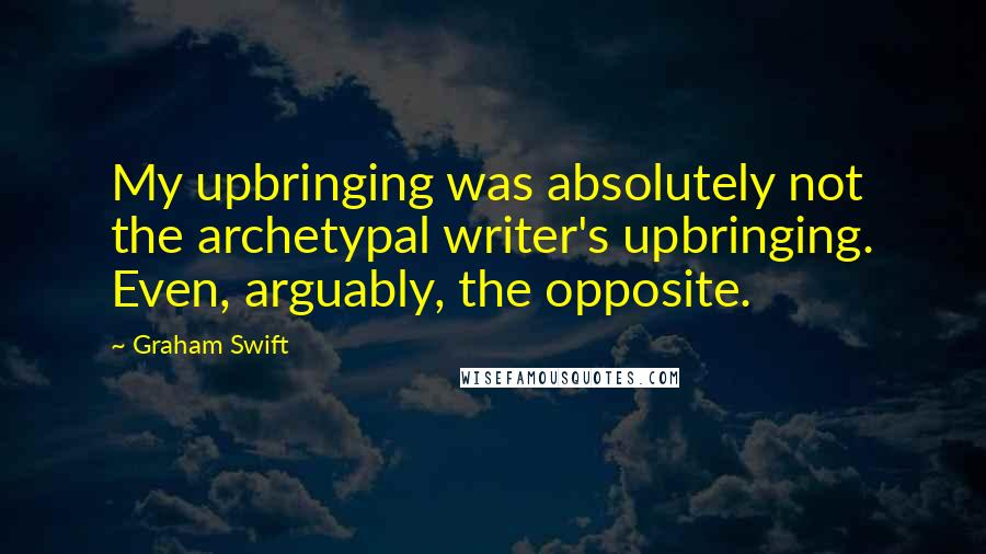 Graham Swift Quotes: My upbringing was absolutely not the archetypal writer's upbringing. Even, arguably, the opposite.