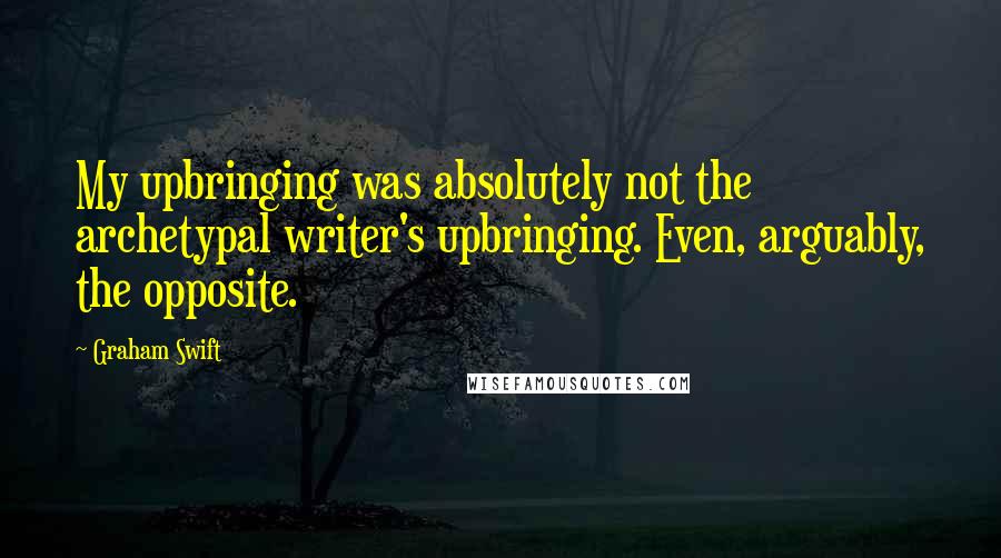 Graham Swift Quotes: My upbringing was absolutely not the archetypal writer's upbringing. Even, arguably, the opposite.