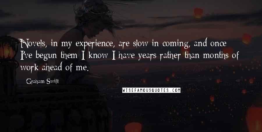 Graham Swift Quotes: Novels, in my experience, are slow in coming, and once I've begun them I know I have years rather than months of work ahead of me.