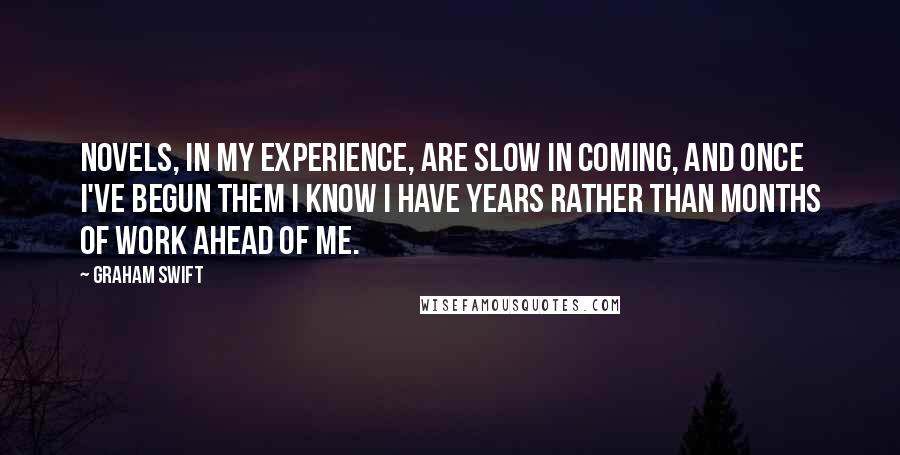Graham Swift Quotes: Novels, in my experience, are slow in coming, and once I've begun them I know I have years rather than months of work ahead of me.