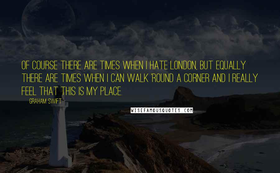 Graham Swift Quotes: Of course there are times when I hate London, but equally there are times when I can walk 'round a corner and I really feel that this is my place.