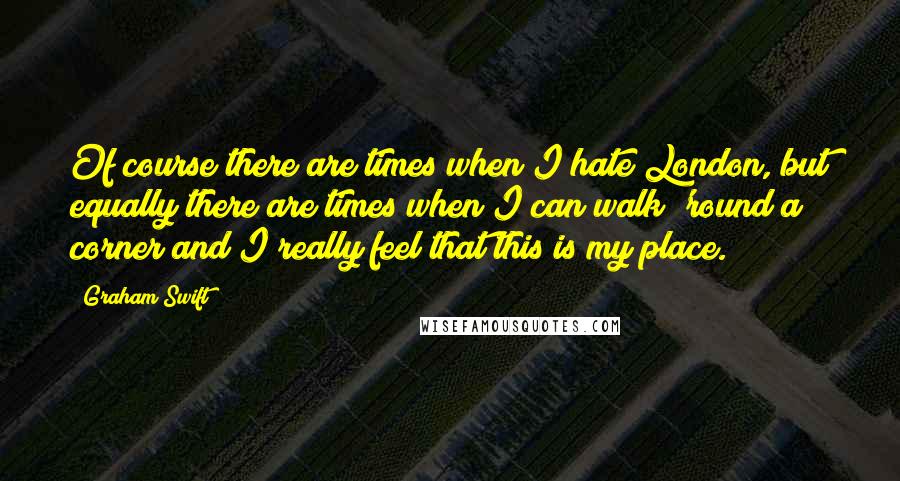 Graham Swift Quotes: Of course there are times when I hate London, but equally there are times when I can walk 'round a corner and I really feel that this is my place.