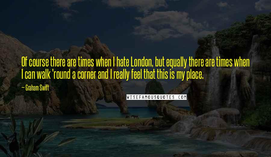 Graham Swift Quotes: Of course there are times when I hate London, but equally there are times when I can walk 'round a corner and I really feel that this is my place.