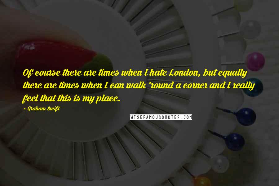 Graham Swift Quotes: Of course there are times when I hate London, but equally there are times when I can walk 'round a corner and I really feel that this is my place.