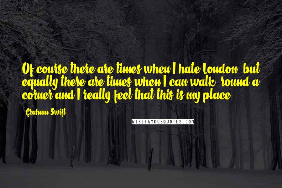 Graham Swift Quotes: Of course there are times when I hate London, but equally there are times when I can walk 'round a corner and I really feel that this is my place.