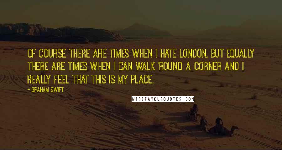 Graham Swift Quotes: Of course there are times when I hate London, but equally there are times when I can walk 'round a corner and I really feel that this is my place.