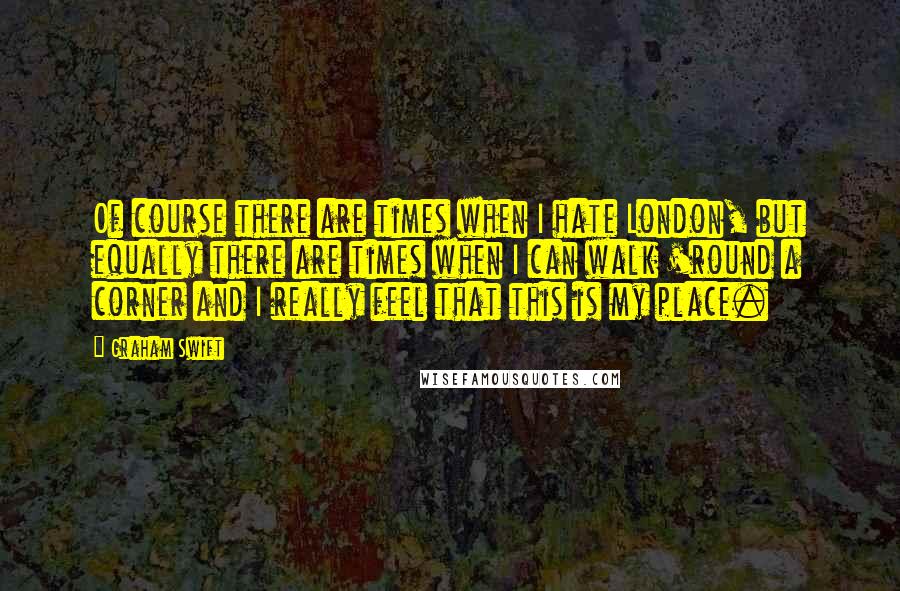 Graham Swift Quotes: Of course there are times when I hate London, but equally there are times when I can walk 'round a corner and I really feel that this is my place.