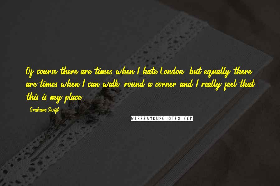 Graham Swift Quotes: Of course there are times when I hate London, but equally there are times when I can walk 'round a corner and I really feel that this is my place.