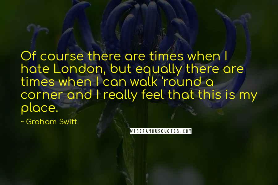 Graham Swift Quotes: Of course there are times when I hate London, but equally there are times when I can walk 'round a corner and I really feel that this is my place.