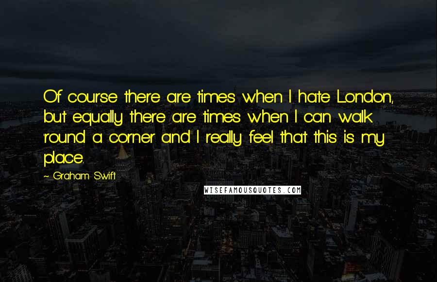 Graham Swift Quotes: Of course there are times when I hate London, but equally there are times when I can walk 'round a corner and I really feel that this is my place.