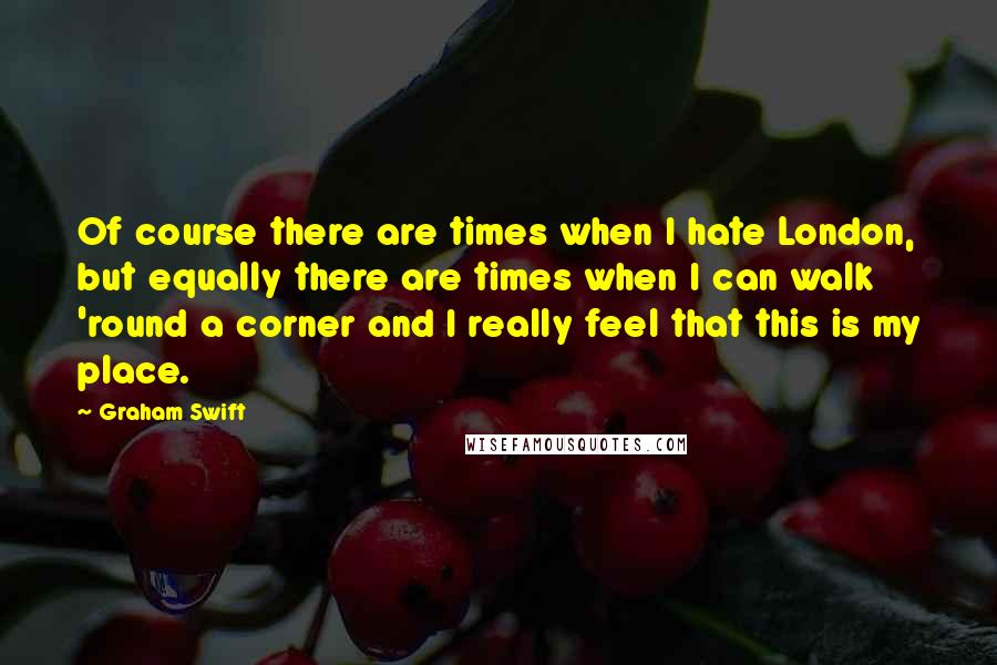 Graham Swift Quotes: Of course there are times when I hate London, but equally there are times when I can walk 'round a corner and I really feel that this is my place.