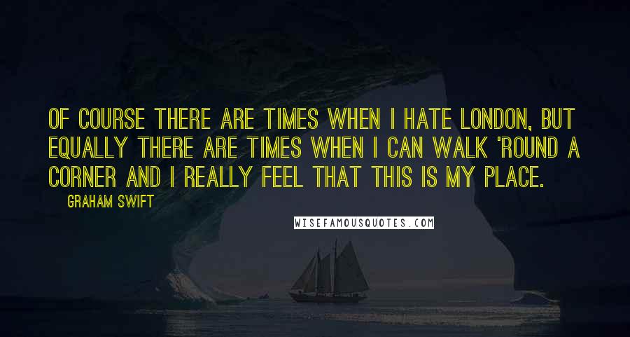 Graham Swift Quotes: Of course there are times when I hate London, but equally there are times when I can walk 'round a corner and I really feel that this is my place.