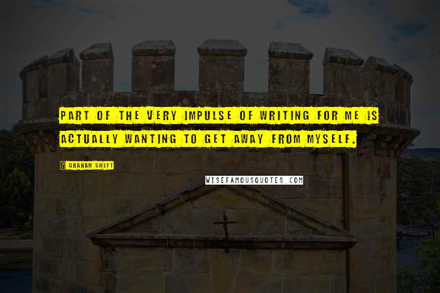 Graham Swift Quotes: Part of the very impulse of writing for me is actually wanting to get away from myself.