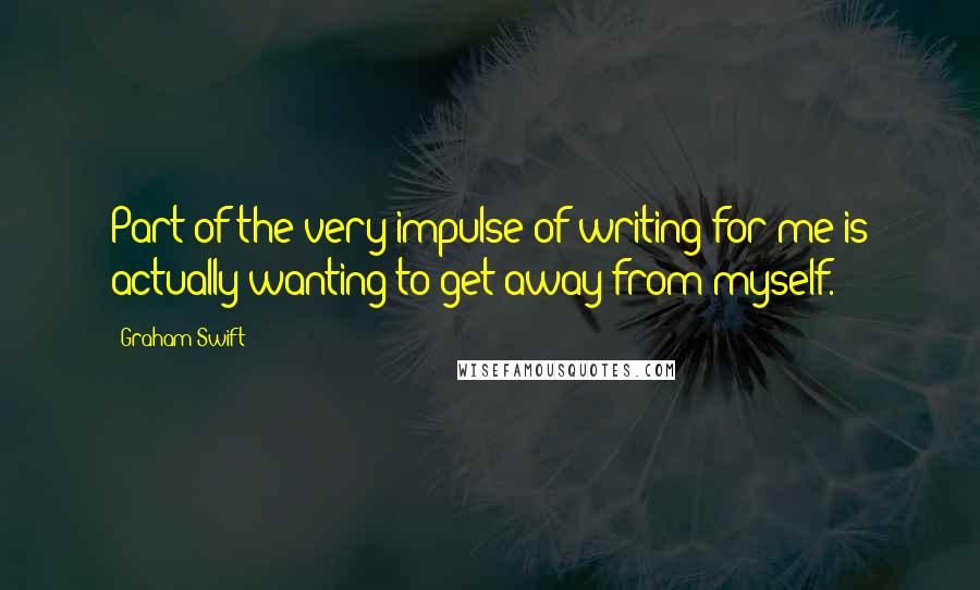 Graham Swift Quotes: Part of the very impulse of writing for me is actually wanting to get away from myself.