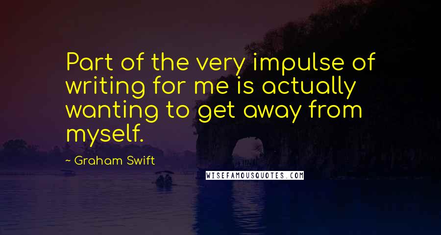 Graham Swift Quotes: Part of the very impulse of writing for me is actually wanting to get away from myself.