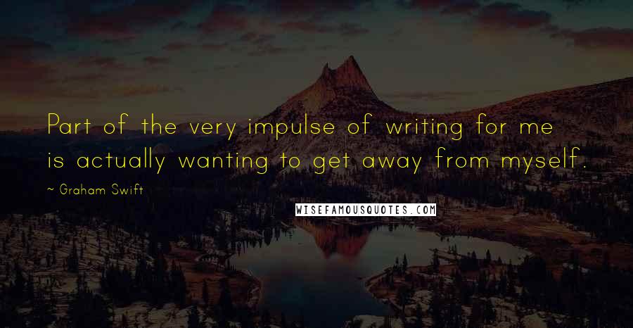 Graham Swift Quotes: Part of the very impulse of writing for me is actually wanting to get away from myself.